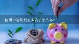 信用卡逾期利息太高了怎么办？信用卡逾期利息比本金高？