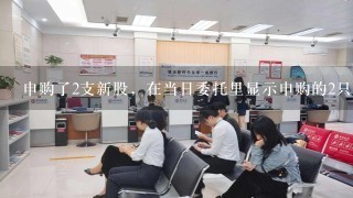 申购了2支新股，在当日委托里显示申购的2只新股都是正常委托、合法。但是在资金股份里，只有1支黑体字显示申购的新股，有一支看不到。在历史委托摘要里1支显示委托合法，交易所确认数量...，一支摘要里是空白。 我申购的新股哪里去了。钱收走了。申购的显示不了。