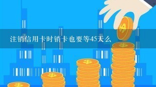 注销信用卡时销卡也要等45天么