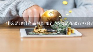 什么是理财产品风险测评?必须是在银行柜台进行吗?怎么进行理财产品风险测评?具体怎么进行风险测评？