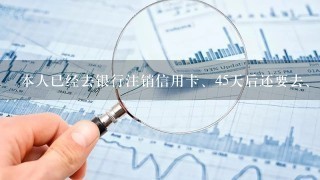 本人已经去银行注销信用卡、45天后还要去、如果不去有什么后果？