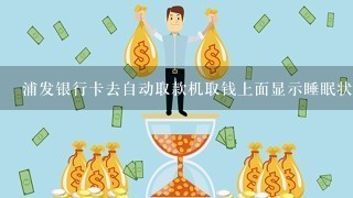 浦发银行卡去自动取款机取钱上面显示睡眠状态有钱取