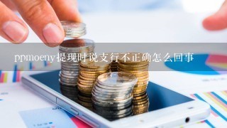 ppmoeny提现时说支行不正确怎么回事