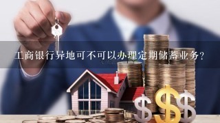 工商银行异地可不可以办理定期储蓄业务？