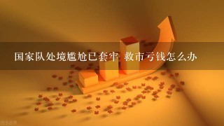 国家队处境尴尬已套牢 救市亏钱怎么办