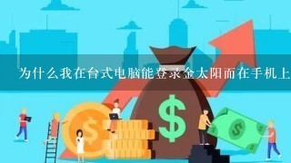 为什么我在台式电脑能登录金太阳而在手机上用同样的方式登录不了？