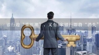 银行迎“重组潮”，又有5家银行即将“消失”，储户