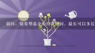 弱问：债券型基金的持有时间，最长可以多长呀？是越长越合算么？