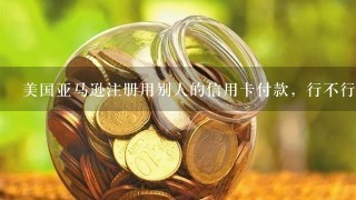 美国亚马逊注册用别人的信用卡付款，行不行？