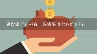 建设银行在柜台上取钱要出示身份证吗？